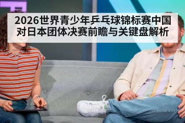 2026世界青少年乒乓球锦标赛中国对日本团体决赛前瞻与关键盘解析